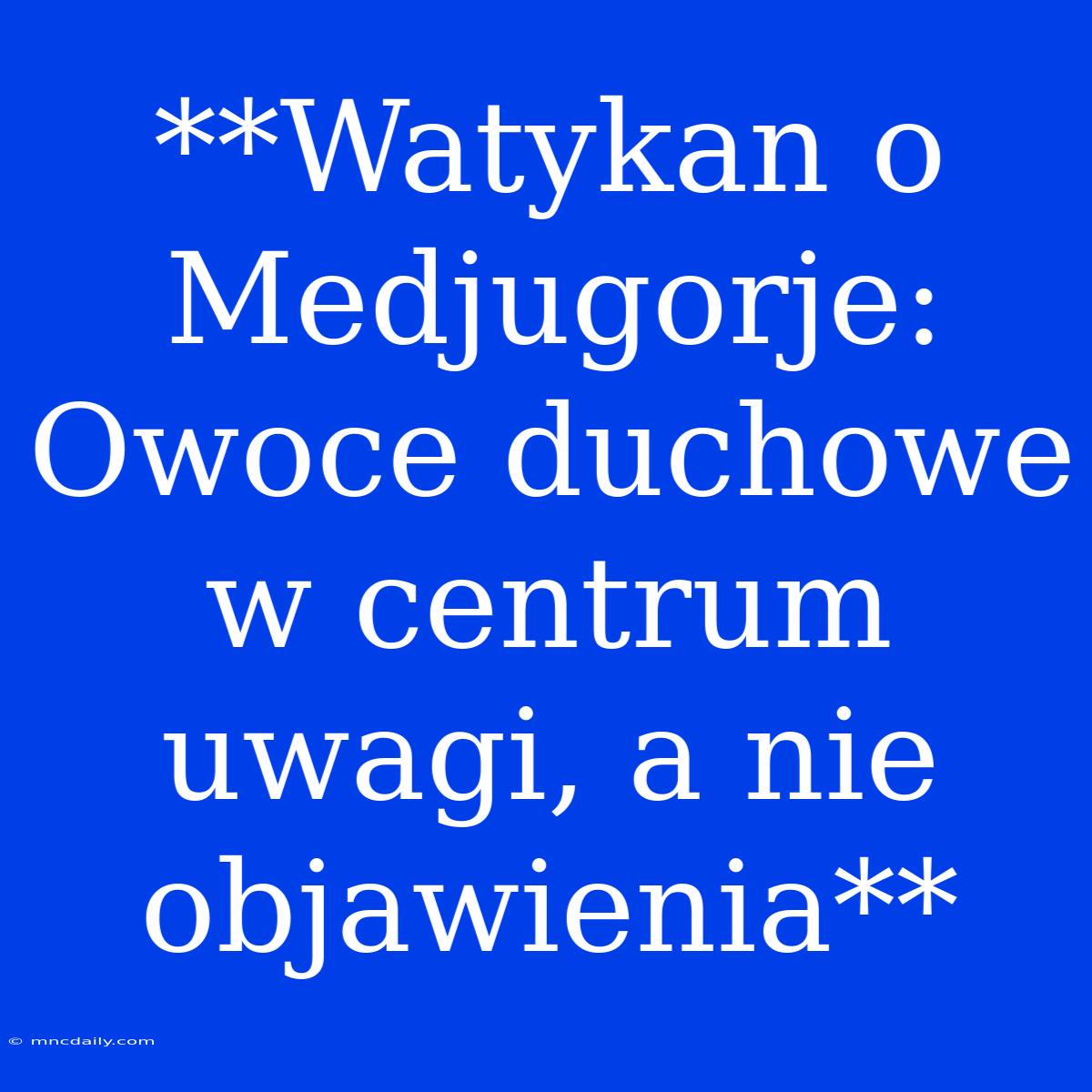 **Watykan O Medjugorje: Owoce Duchowe W Centrum Uwagi, A Nie Objawienia**