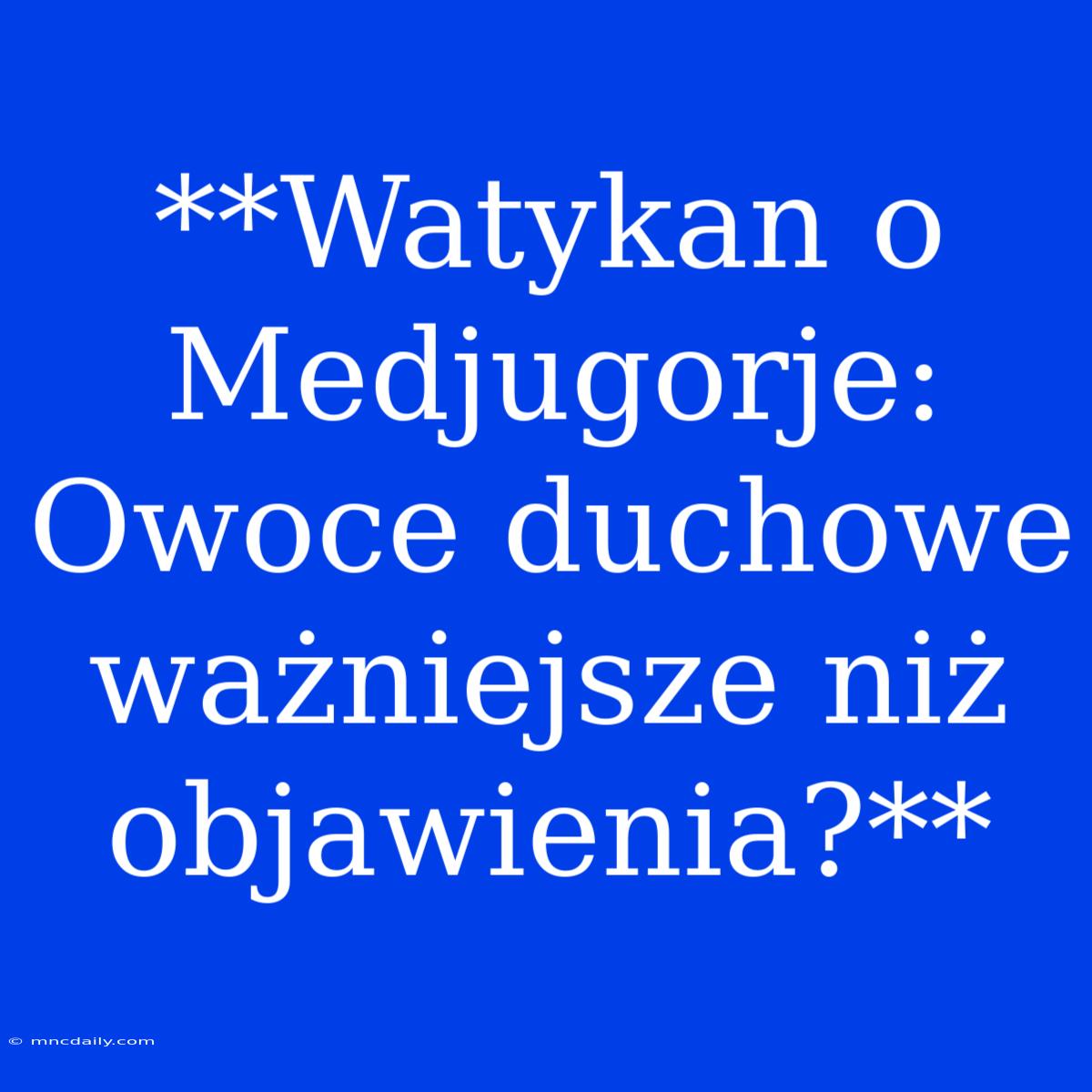 **Watykan O Medjugorje: Owoce Duchowe Ważniejsze Niż Objawienia?**