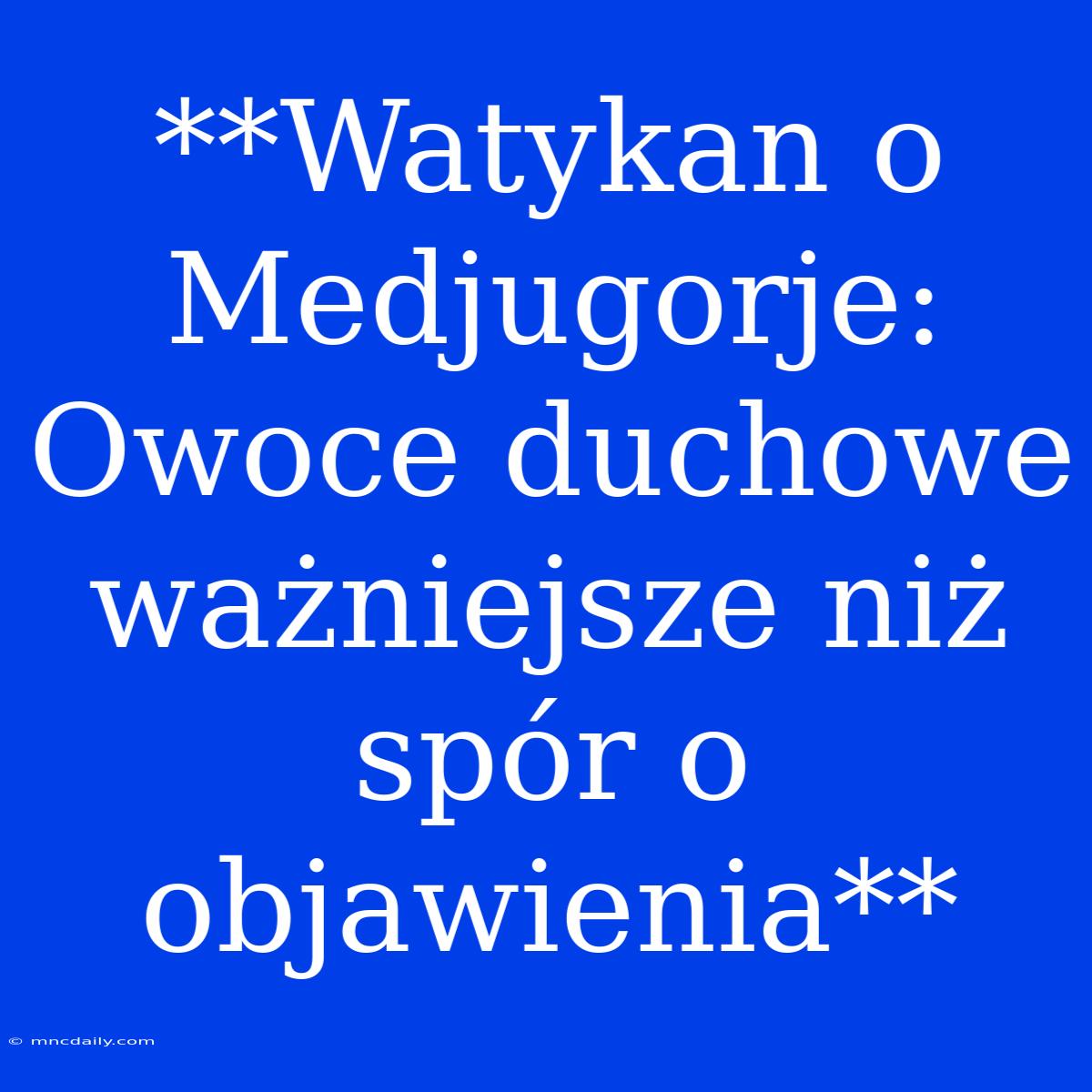 **Watykan O Medjugorje: Owoce Duchowe Ważniejsze Niż Spór O Objawienia** 