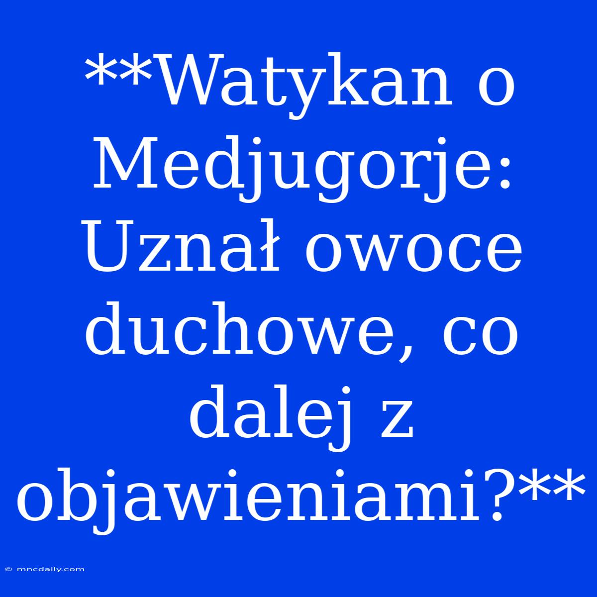 **Watykan O Medjugorje:  Uznał Owoce Duchowe, Co Dalej Z Objawieniami?**