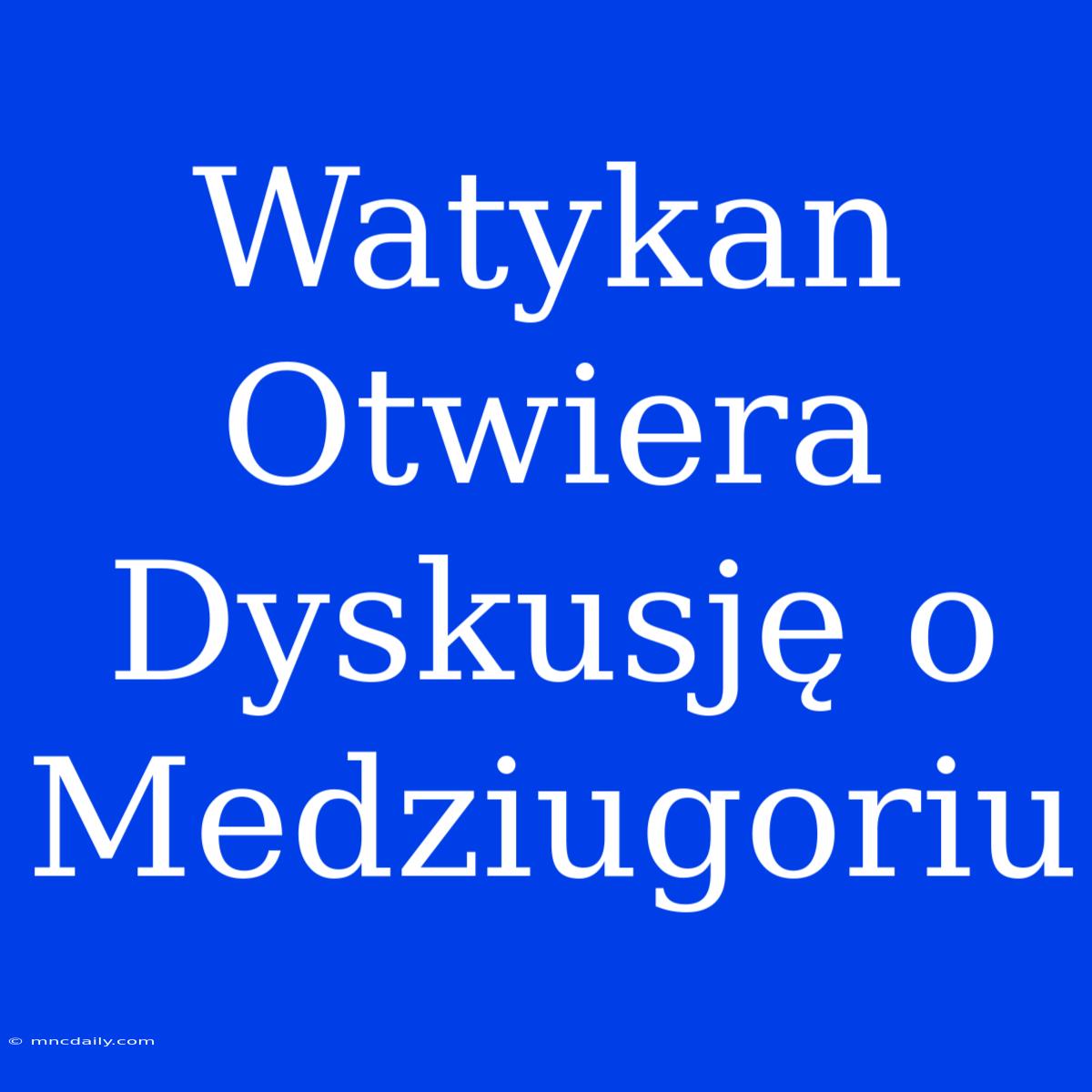 Watykan Otwiera Dyskusję O Medziugoriu 