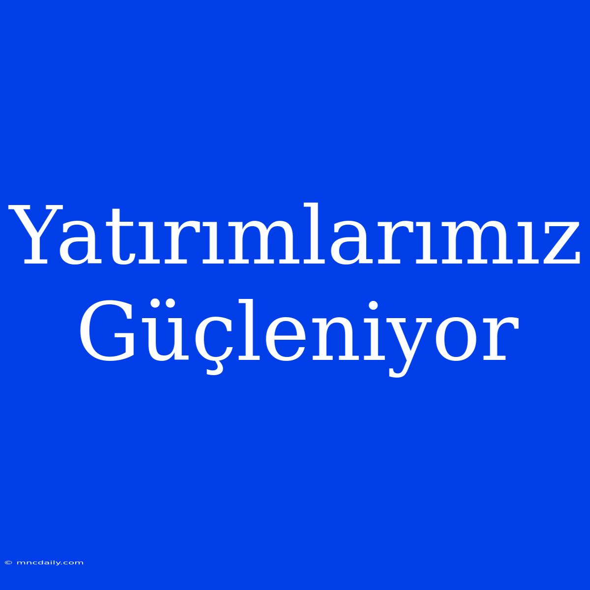 Yatırımlarımız Güçleniyor