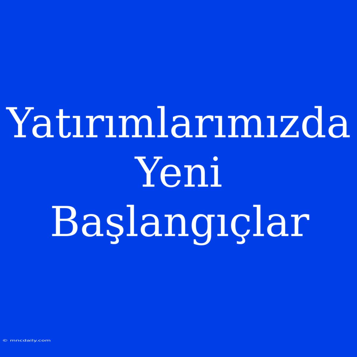 Yatırımlarımızda Yeni Başlangıçlar