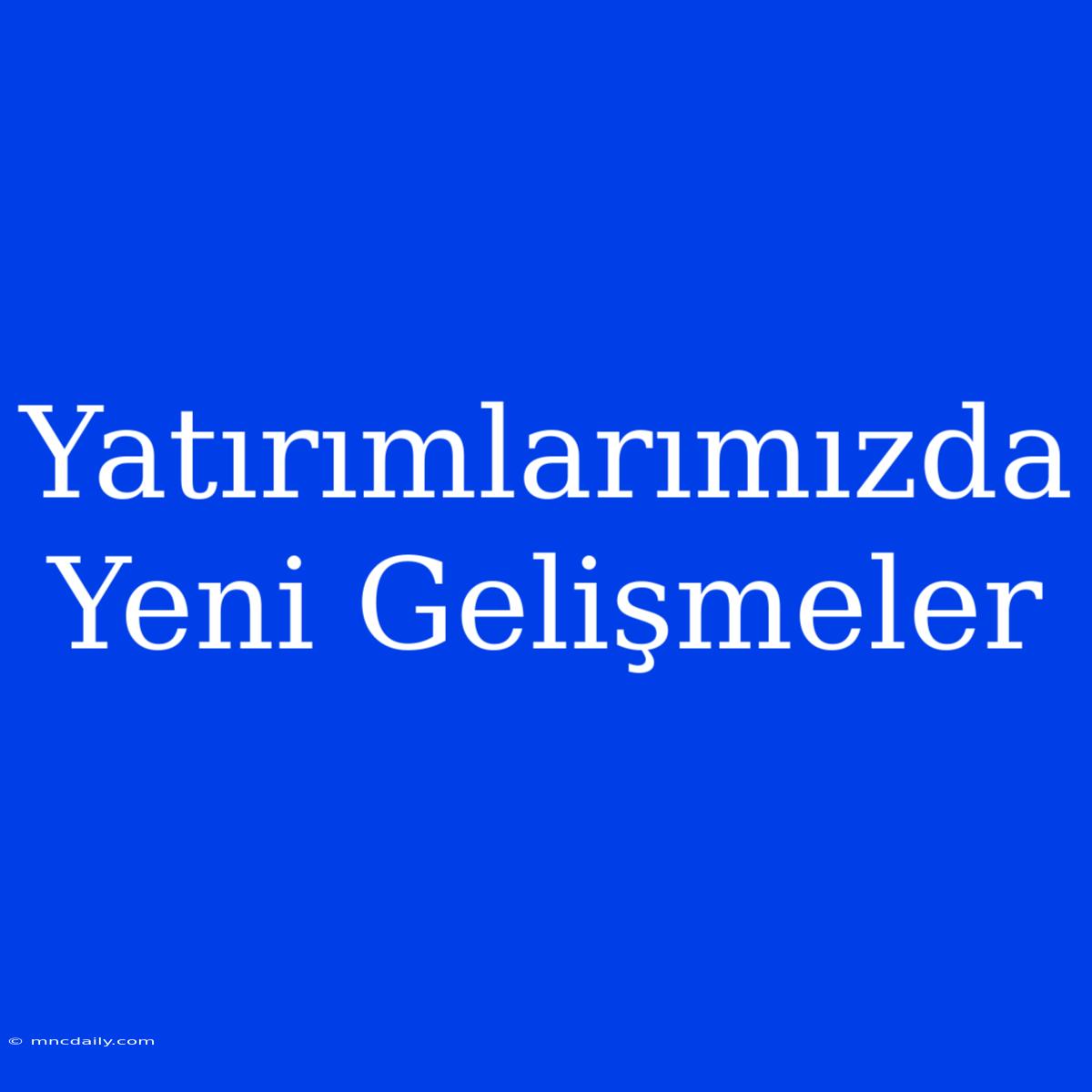 Yatırımlarımızda Yeni Gelişmeler