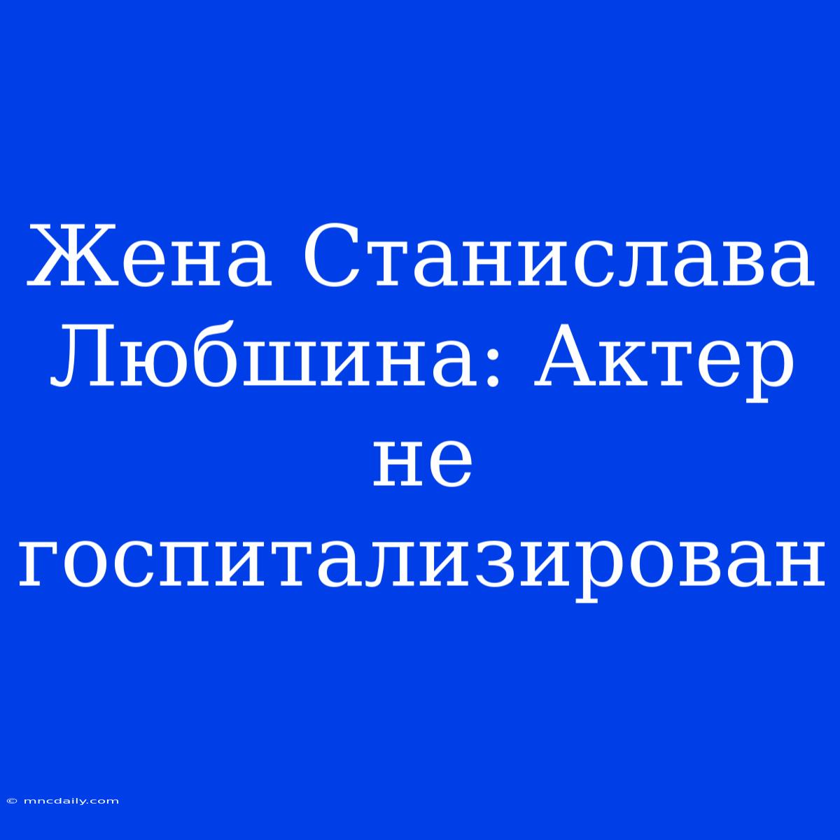 Жена Станислава Любшина: Актер Не Госпитализирован